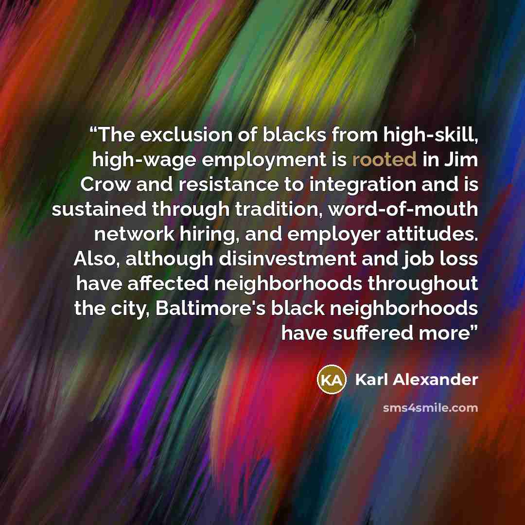 “The exclusion of blacks from high-skill, high-wage employment is rooted in Jim Crow and resistance to integration and is sustained through tradition, word-of-mouth network hiring, and employer attitudes. Also, although disinvestment and job loss have affected neighborhoods throughout the city…” quote by Karl Alexander