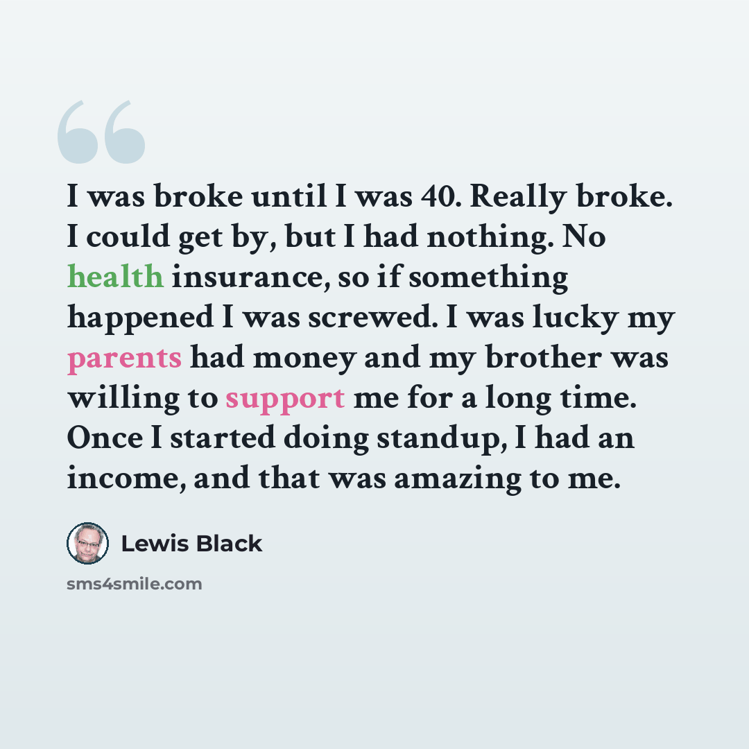 “I was broke until I was 40. Really broke. I could get by, but I had nothing. No health insurance, so if something happened I was screwed. I was lucky my parents had money and my brother was willing to support me for a long time. Once I started doing standup, I had an income, and that was amazing…” quote by Lewis Black