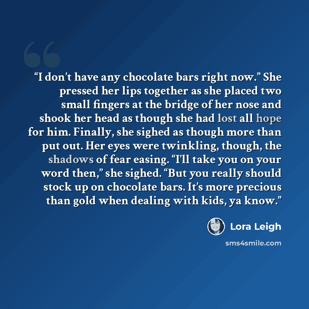 “I don’t have any chocolate bars right now.” She pressed her lips together as she placed two small fingers at the bridge of her nose and shook her head as though she had lost all hope for him. Finally, she sighed as though more than put out. Her eyes were twinkling, though, the shadows of fear…” quote by Lora Leigh