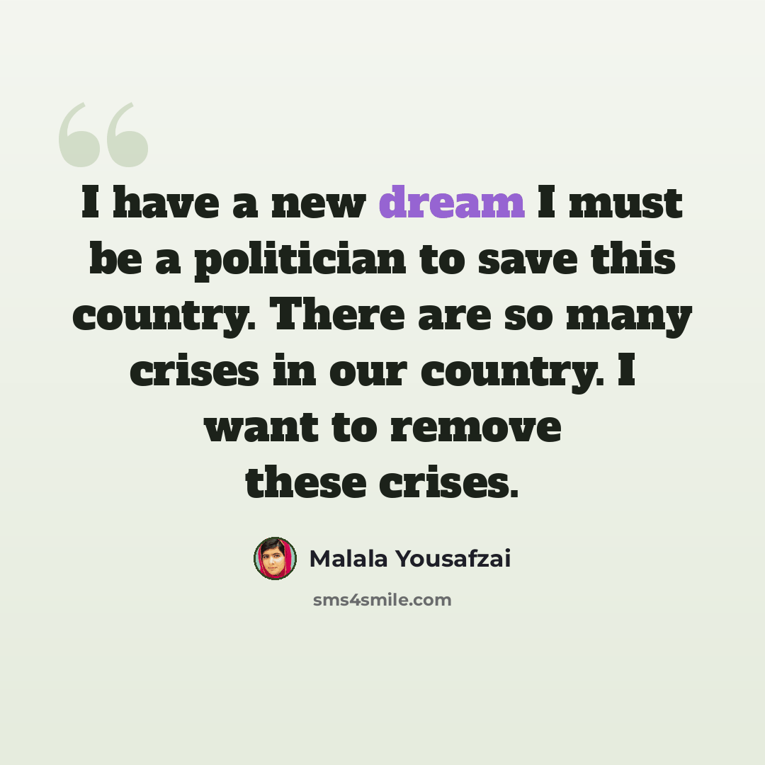 “I have a new dream I must be a politician to save this country. There are so many crises in our country. I want to remove these crises.” quote by Malala Yousafzai