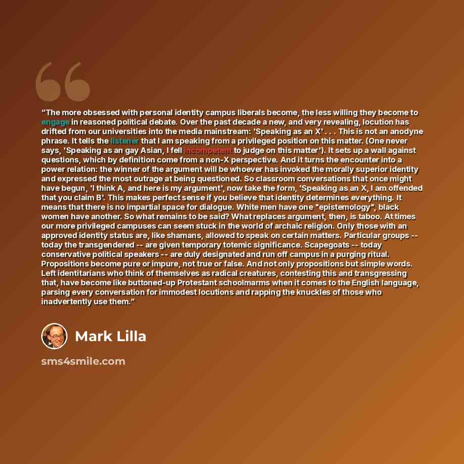 “The more obsessed with personal identity campus liberals become, the less willing they become to engage in reasoned political debate. Over the past decade a new, and very revealing, locution has drifted from our universities into the media mainstream: 'Speaking as an X' . . . This is not an…” quote by Mark Lilla