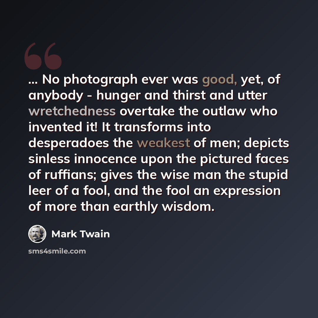 “... No photograph ever was good, yet, of anybody - hunger and thirst and utter wretchedness overtake the outlaw who invented it! It transforms into desperadoes the weakest of men; depicts sinless innocence upon the pictured faces of ruffians; gives the wise man the stupid leer of a fool, and the…” quote by Mark Twain