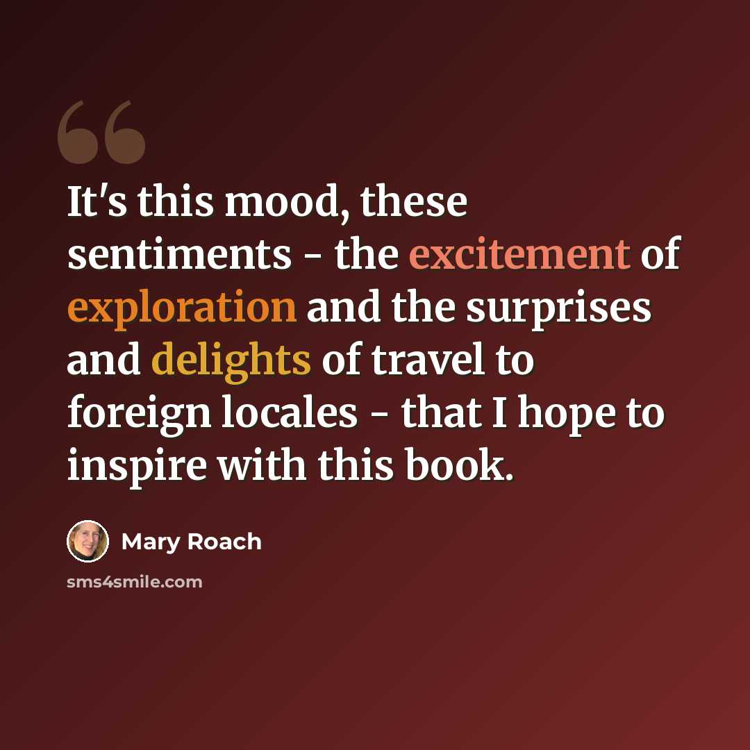 “It's this mood, these sentiments - the excitement of exploration and the surprises and delights of travel to foreign locales - that I hope to inspire with this book.” quote by Mary Roach