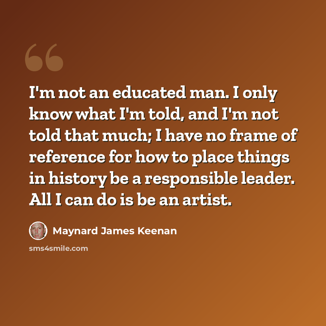 “I'm not an educated man. I only know what I'm told, and I'm not told that much; I have no frame of reference for how to place things in history be a responsible leader. All I can do is be an artist.” quote by Maynard James Keenan