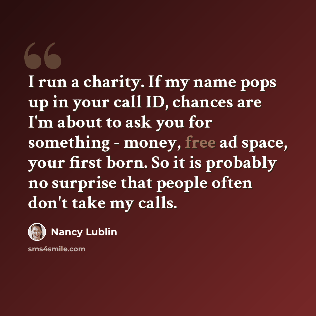 “I run a charity. If my name pops up in your call ID, chances are I'm about to ask you for something - money, free ad space, your first born. So it is probably no surprise that people often don't take my calls.” quote by Nancy Lublin