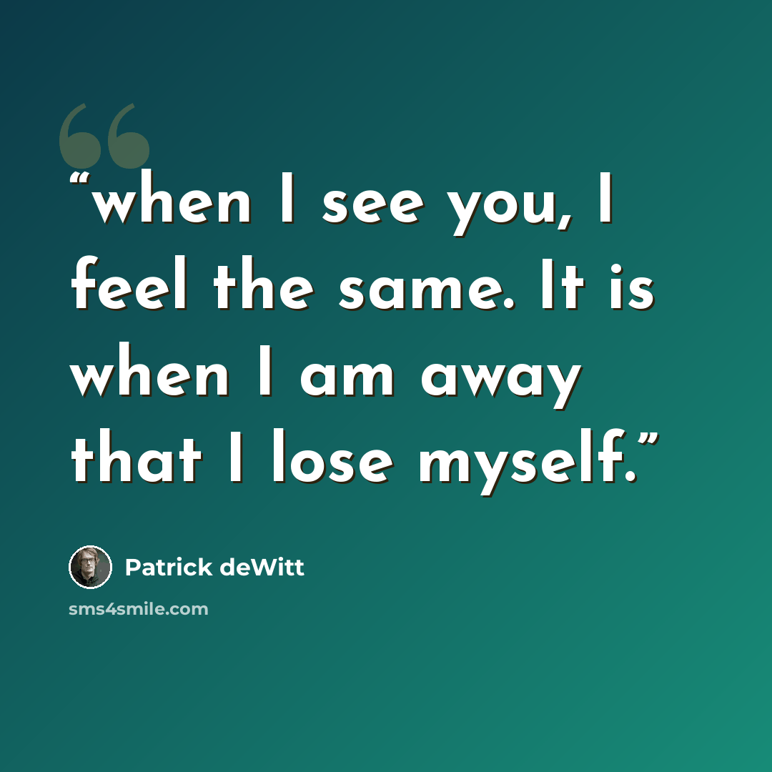 “when I see you, I feel the same. It is when I am away that I lose myself.” quote by Patrick deWitt