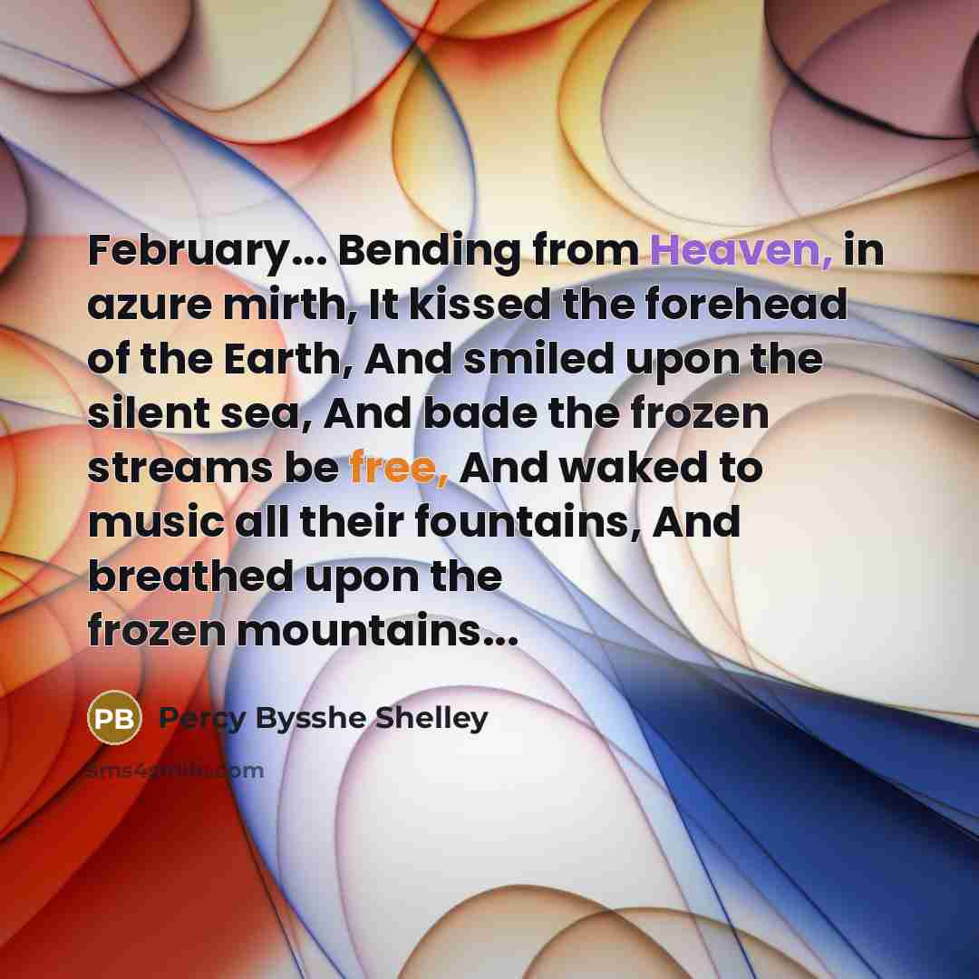 “February... Bending from Heaven, in azure mirth, It kissed the forehead of the Earth, And smiled upon the silent sea, And bade the frozen streams be free, And waked to music all their fountains, And breathed upon the frozen mountains...” quote by Percy Bysshe Shelley