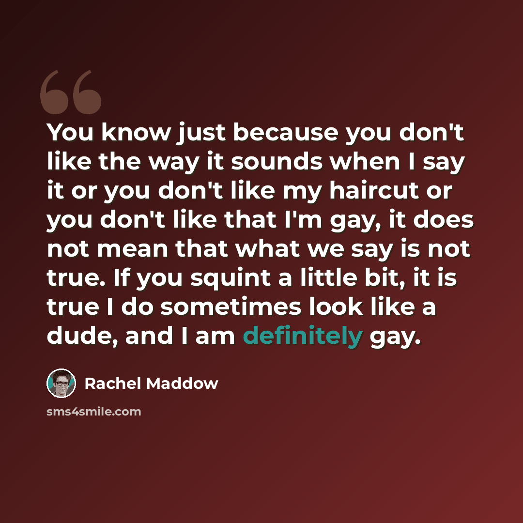 “You know just because you don't like the way it sounds when I say it or you don't like my haircut or you don't like that I'm gay, it does not mean that what we say is not true. If you squint a little bit, it is true I do sometimes look like a dude, and I am definitely gay.” quote by Rachel Maddow