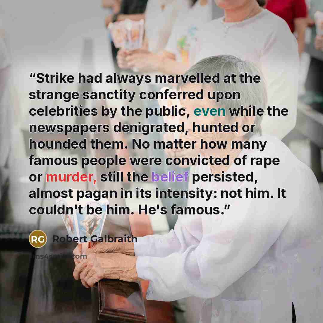 “Strike had always marvelled at the strange sanctity conferred upon celebrities by the public, even while the newspapers denigrated, hunted or hounded them. No matter how many famous people were convicted of rape or murder, still the belief persisted, almost pagan in its intensity: not him. It…” quote by Robert Galbraith