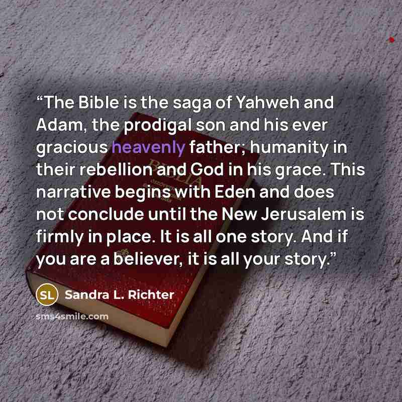 “The Bible is the saga of Yahweh and Adam, the prodigal son and his ever gracious heavenly father; humanity in their rebellion and God in his grace. This narrative begins with Eden and does not conclude until the New Jerusalem is firmly in place. It is all one story. And if you are a believer, it…” quote by Sandra L. Richter