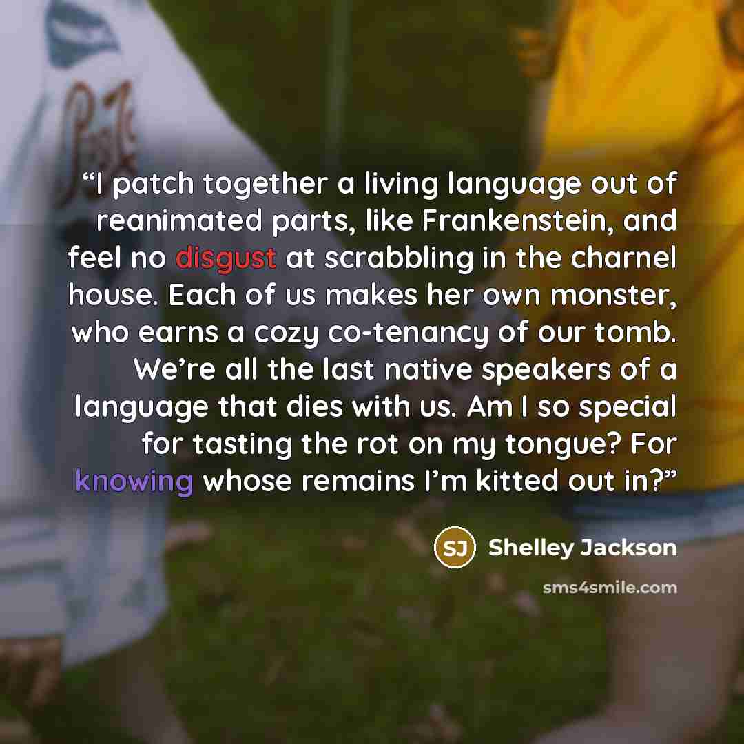 “I patch together a living language out of reanimated parts, like Frankenstein, and feel no disgust at scrabbling in the charnel house. Each of us makes her own monster, who earns a cozy co-tenancy of our tomb. We’re all the last native speakers of a language that dies with us. Am I so special for…” quote by Shelley Jackson