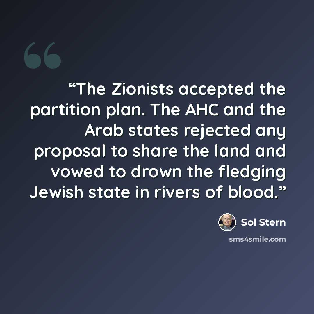 “The Zionists accepted the partition plan. The AHC and the Arab states rejected any proposal to share the land and vowed to drown the fledging Jewish state in rivers of blood.” quote by Sol Stern