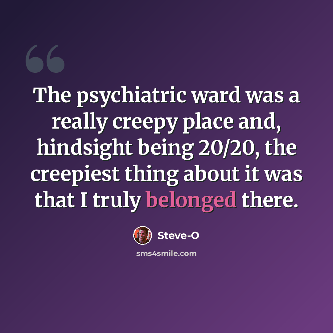“The psychiatric ward was a really creepy place and, hindsight being 20/20, the creepiest thing about it was that I truly belonged there.” quote by Steve-O