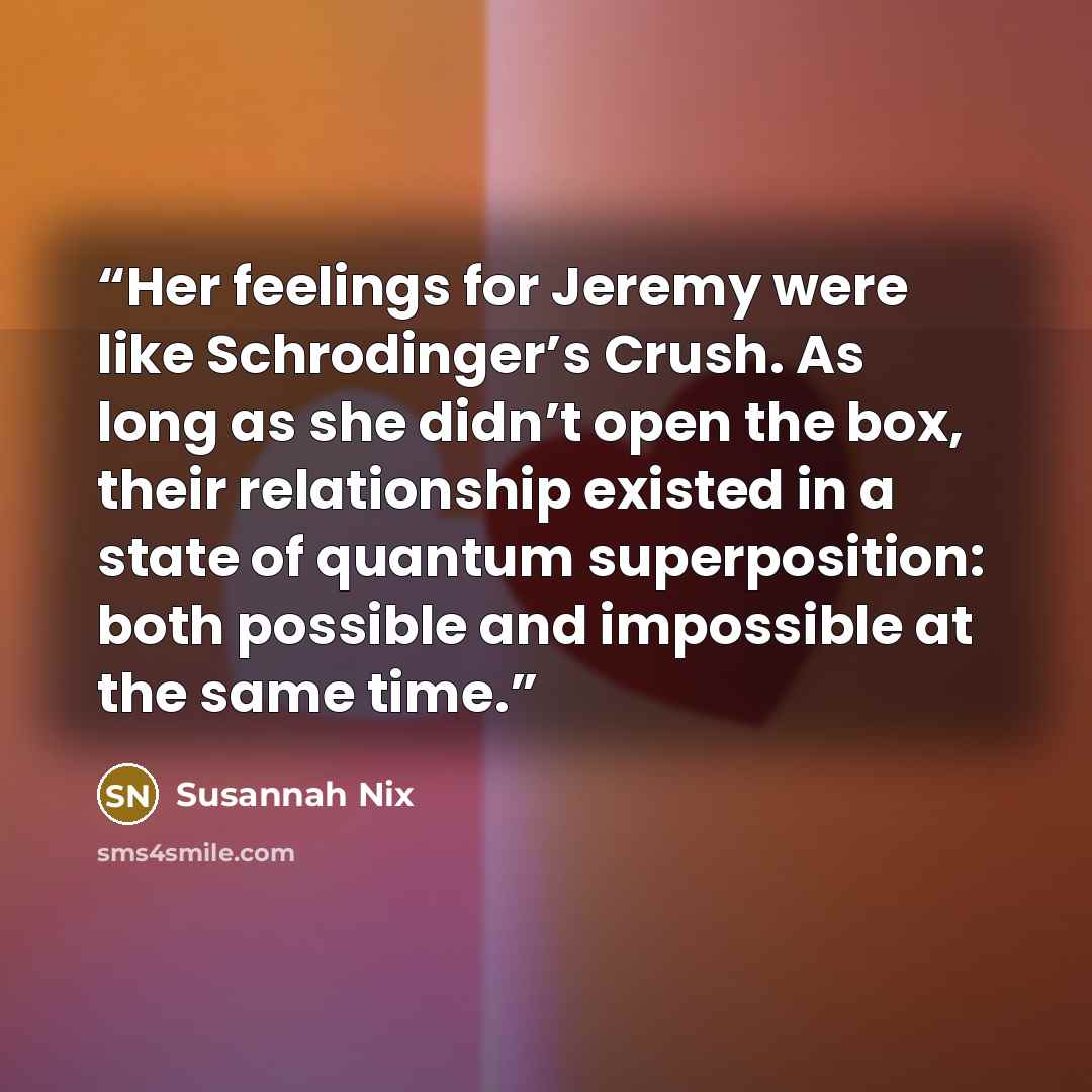 “Her feelings for Jeremy were like Schrodinger’s Crush. As long as she didn’t open the box, their relationship existed in a state of quantum superposition: both possible and impossible at the same time.” quote by Susannah Nix