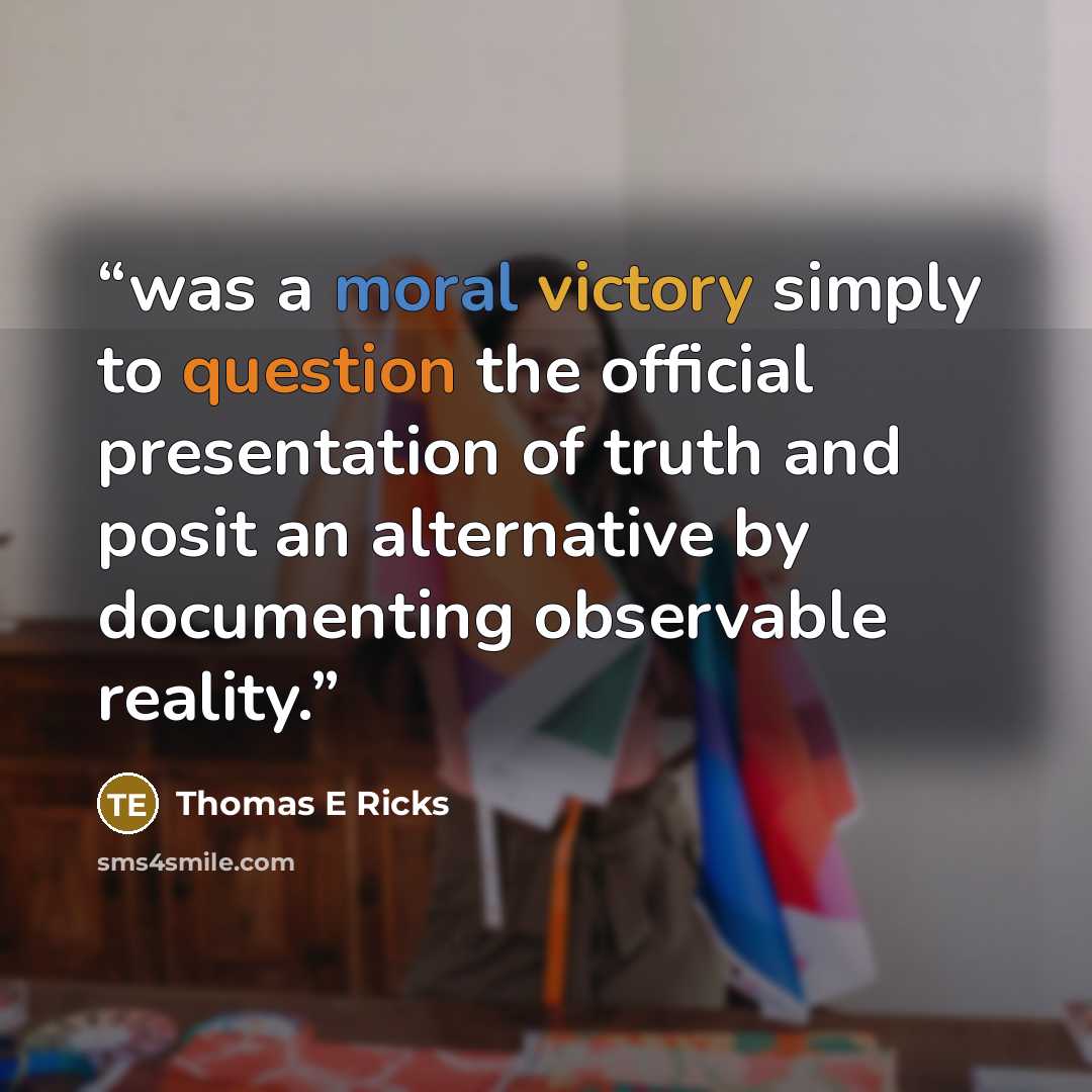 “was a moral victory simply to question the official presentation of truth and posit an alternative by documenting observable reality.” quote by Thomas E Ricks