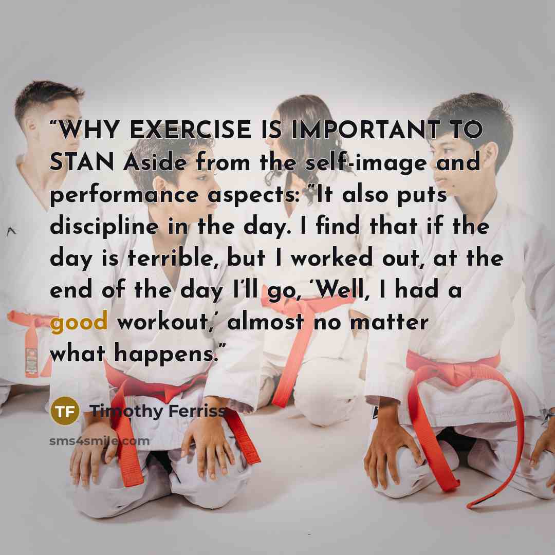 “WHY EXERCISE IS IMPORTANT TO STAN Aside from the self-image and performance aspects: “It also puts discipline in the day. I find that if the day is terrible, but I worked out, at the end of the day I’ll go, ‘Well, I had a good workout,’ almost no matter what happens.” quote by Timothy Ferriss