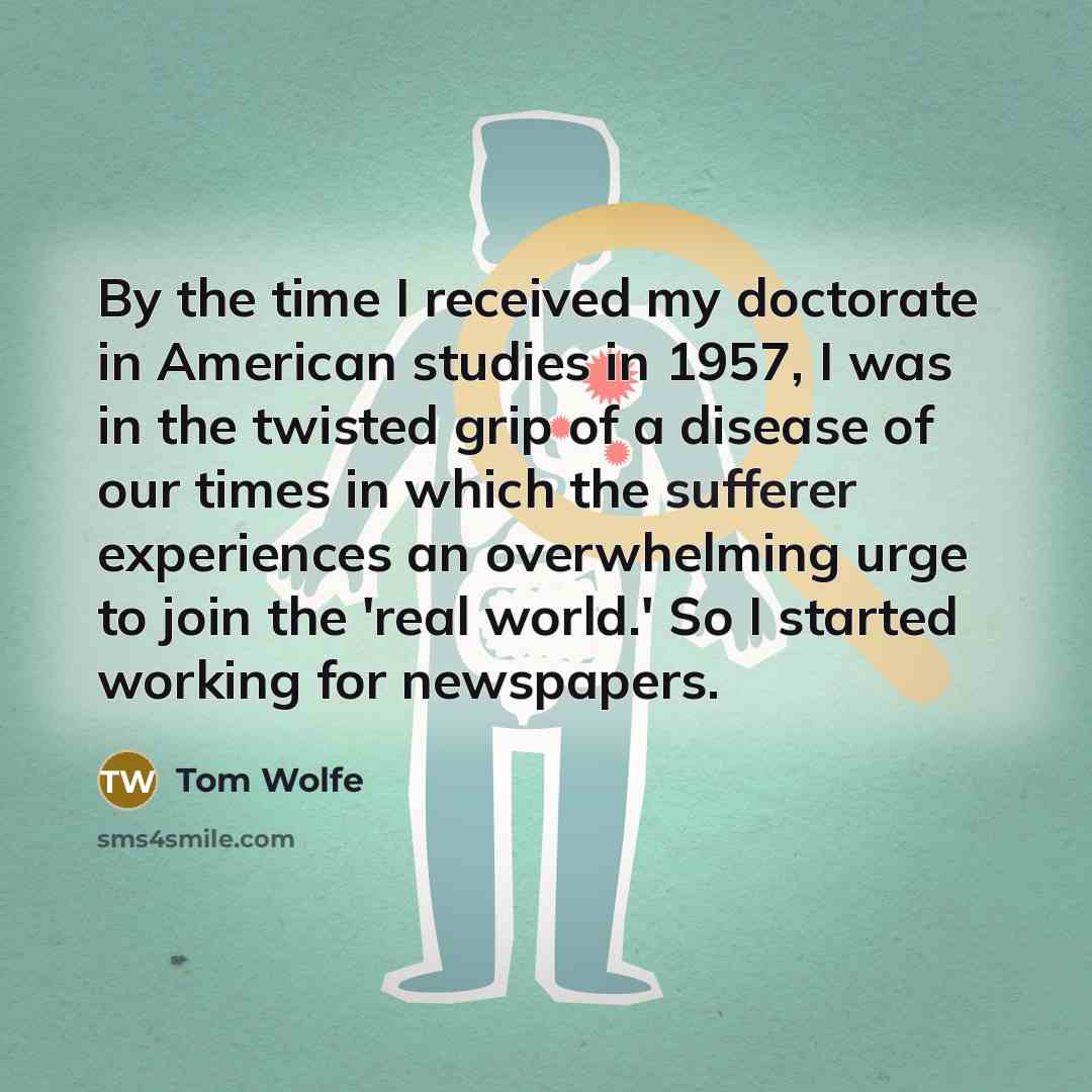 “By the time I received my doctorate in American studies in 1957, I was in the twisted grip of a disease of our times in which the sufferer experiences an overwhelming urge to join the 'real world.' So I started working for newspapers.” quote by Tom Wolfe