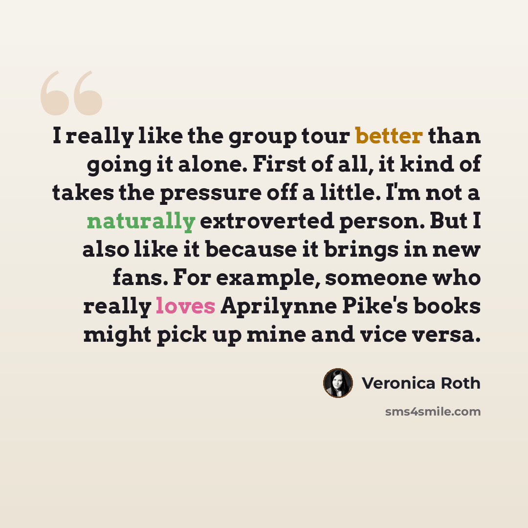 “I really like the group tour better than going it alone. First of all, it kind of takes the pressure off a little. I'm not a naturally extroverted person. But I also like it because it brings in new fans. For example, someone who really loves Aprilynne Pike's books might pick up mine and vice versa.” quote by Veronica Roth