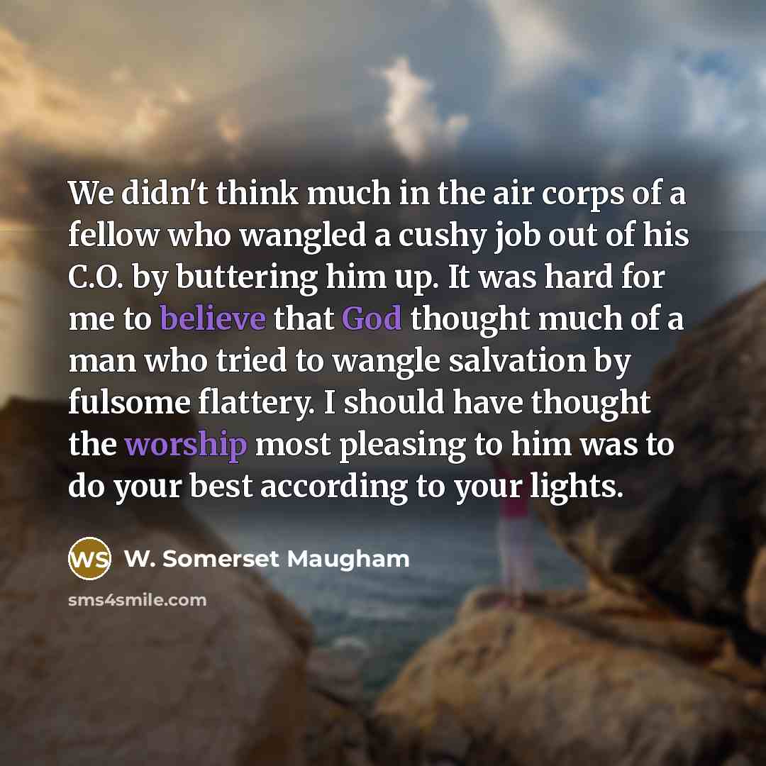 “We didn't think much in the air corps of a fellow who wangled a cushy job out of his C.O. by buttering him up. It was hard for me to believe that God thought much of a man who tried to wangle salvation by fulsome flattery. I should have thought the worship most pleasing to him was to do your best…” quote by W. Somerset Maugham