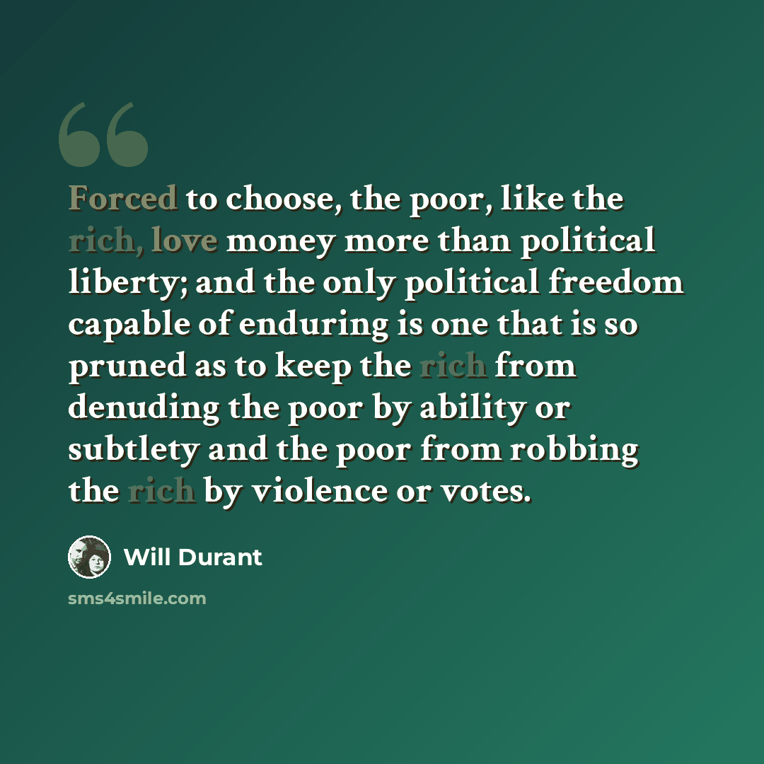 “Forced to choose, the poor, like the rich, love money more than political liberty; and the only political freedom capable of enduring is one that is so pruned as to keep the rich from denuding the poor by ability or subtlety and the poor from robbing the rich by violence or votes.” quote by Will Durant