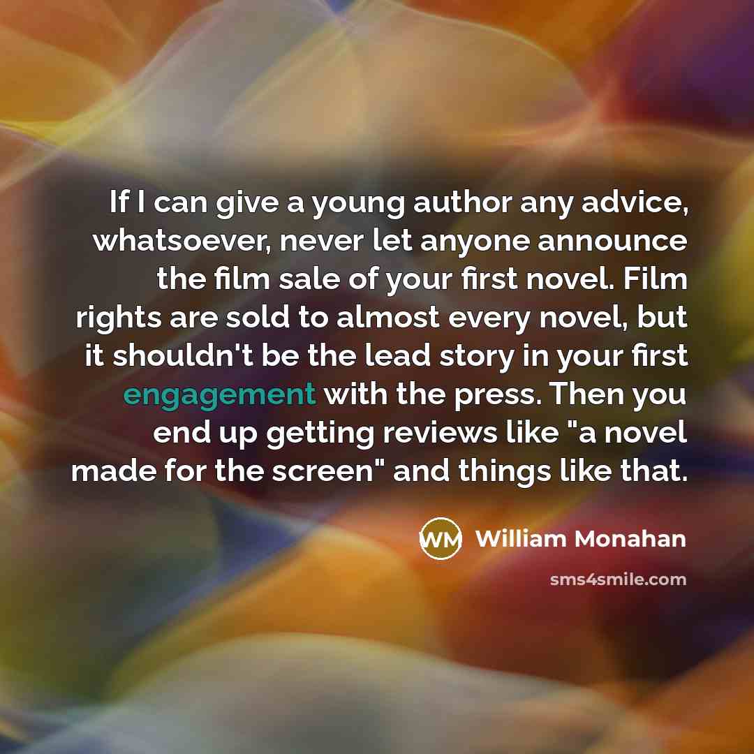 “If I can give a young author any advice, whatsoever, never let anyone announce the film sale of your first novel. Film rights are sold to almost every novel, but it shouldn't be the lead story in your first engagement with the press. Then you end up getting reviews like "a novel made for the…” quote by William Monahan
