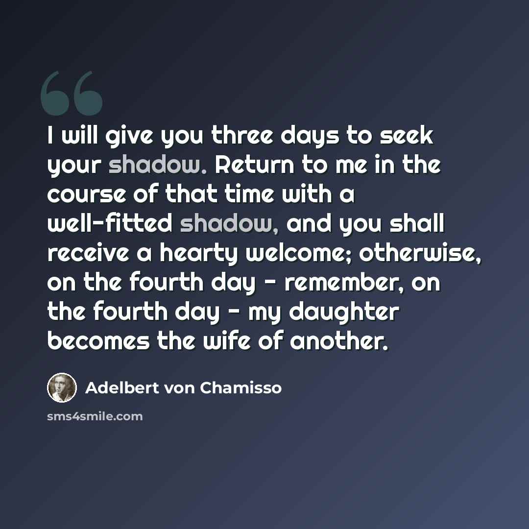 “I will give you three days to seek your shadow. Return to me in the course of that time with a well-fitted shadow, and you shall receive a hearty welcome; otherwise, on the fourth day - remember, on the fourth day - my daughter becomes the wife of another.” quote by Adelbert von Chamisso
