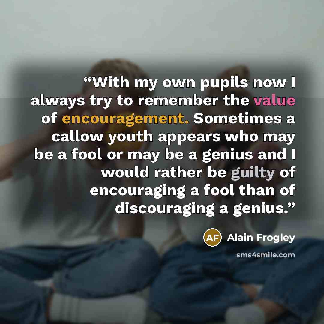 “With my own pupils now I always try to remember the value of encouragement. Sometimes a callow youth appears who may be a fool or may be a genius and I would rather be guilty of encouraging a fool than of discouraging a genius.” quote by Alain Frogley