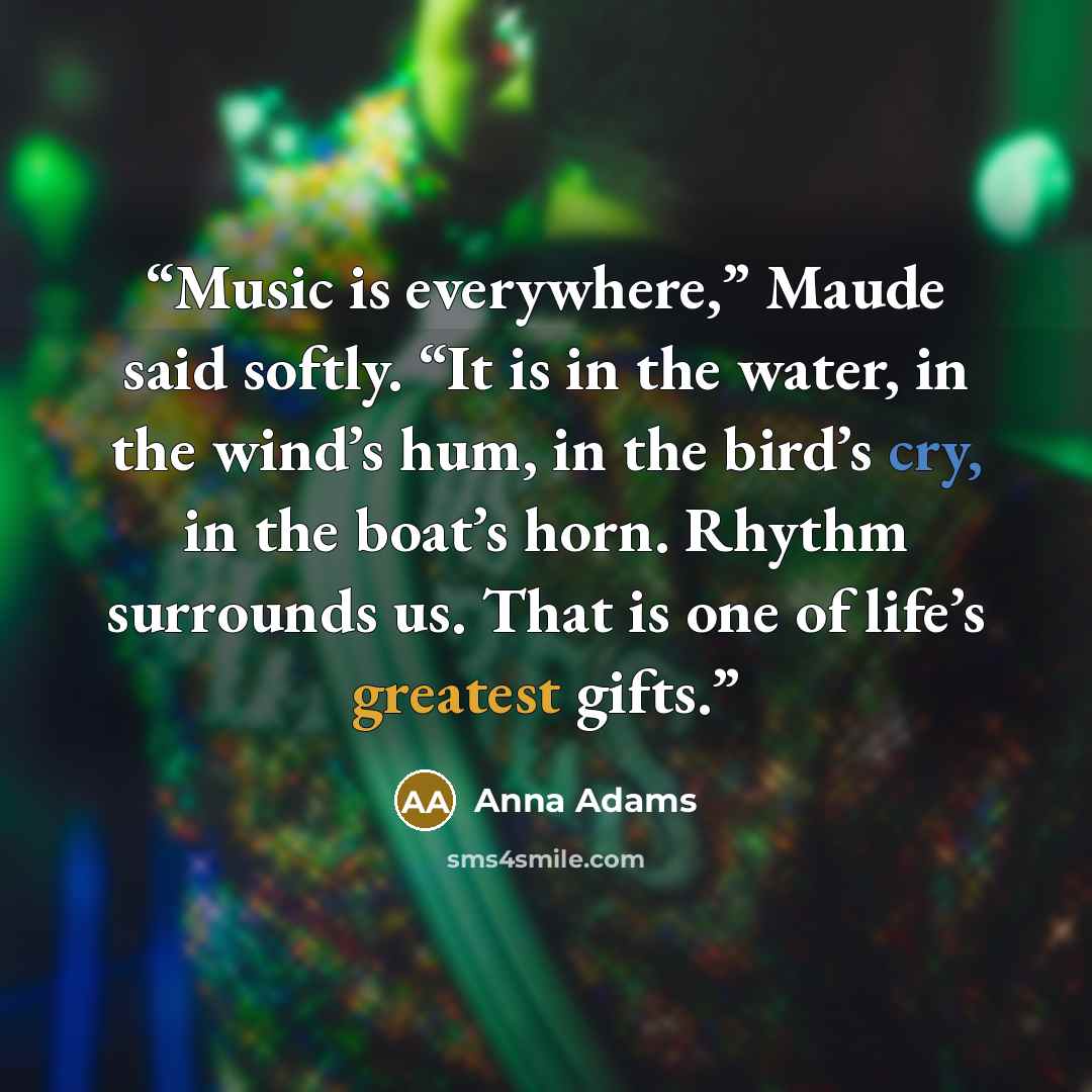 “Music is everywhere,” Maude said softly. “It is in the water, in the wind’s hum, in the bird’s cry, in the boat’s horn. Rhythm surrounds us. That is one of life’s greatest gifts.” quote by Anna Adams