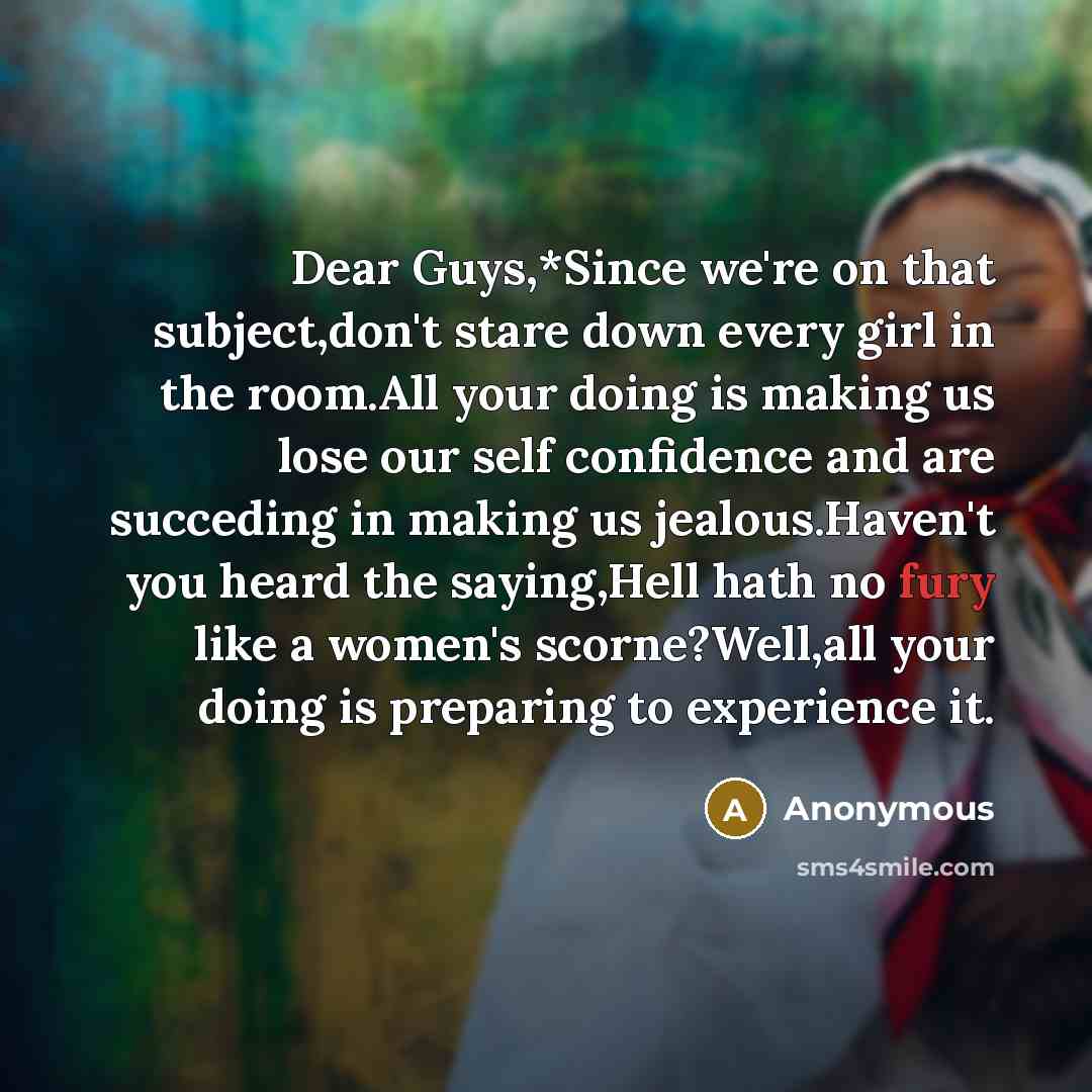 “Dear Guys,*Since we're on that subject,don't stare down every girl in the room.All your doing is making us lose our self confidence and are succeding in making us jealous.Haven't you heard the saying,Hell hath no fury like a women's scorne?Well,all your doing is preparing to experience it.” quote by Anonymous