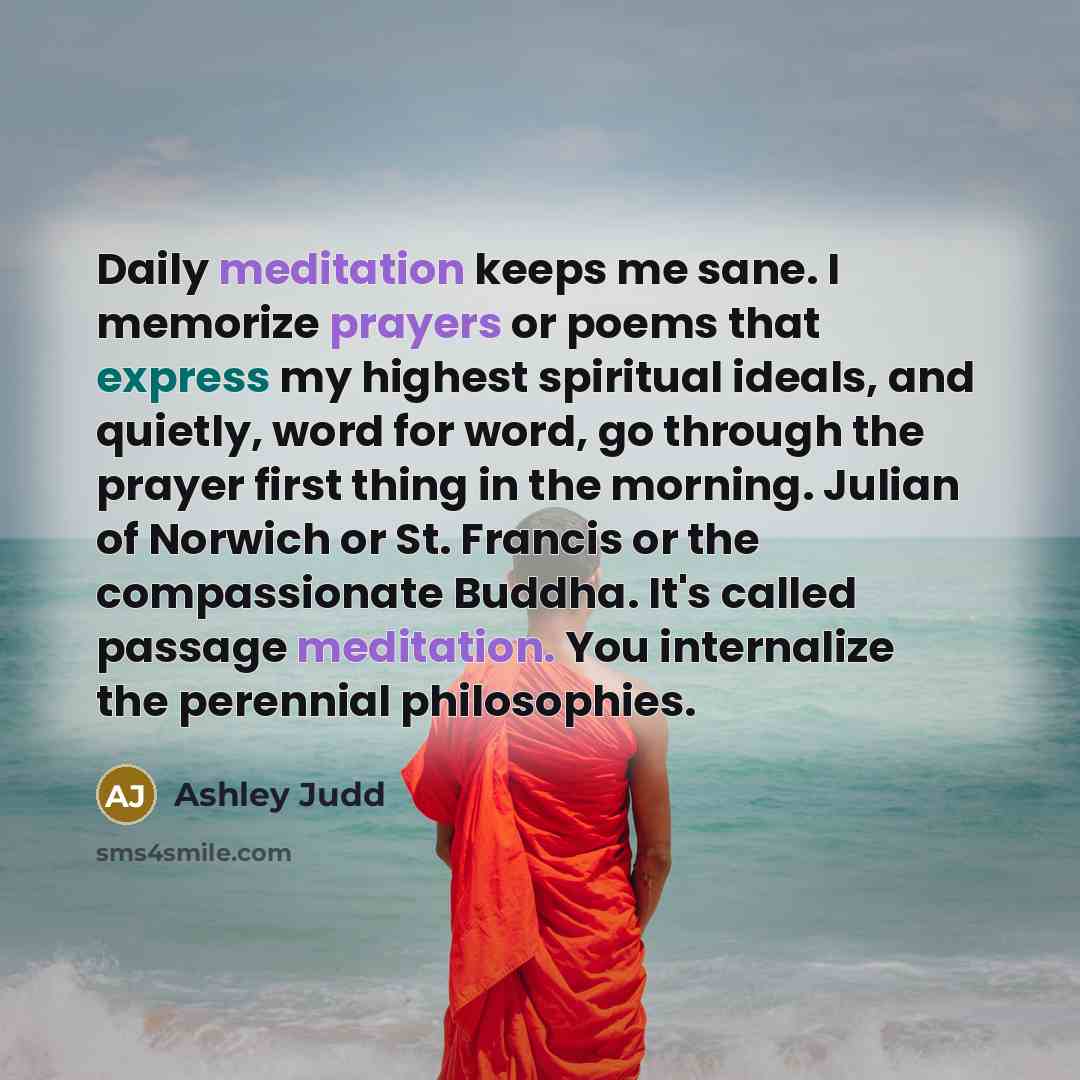 “Daily meditation keeps me sane. I memorize prayers or poems that express my highest spiritual ideals, and quietly, word for word, go through the prayer first thing in the morning. Julian of Norwich or St. Francis or the compassionate Buddha. It's called passage meditation. You internalize the…” quote by Ashley Judd