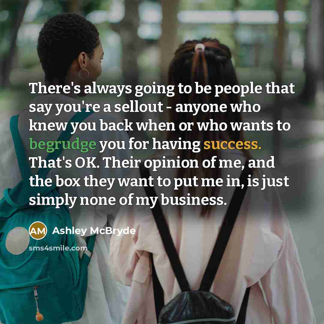 “There's always going to be people that say you're a sellout - anyone who knew you back when or who wants to begrudge you for having success. That's OK. Their opinion of me, and the box they want to put me in, is just simply none of my business.” quote by Ashley McBryde