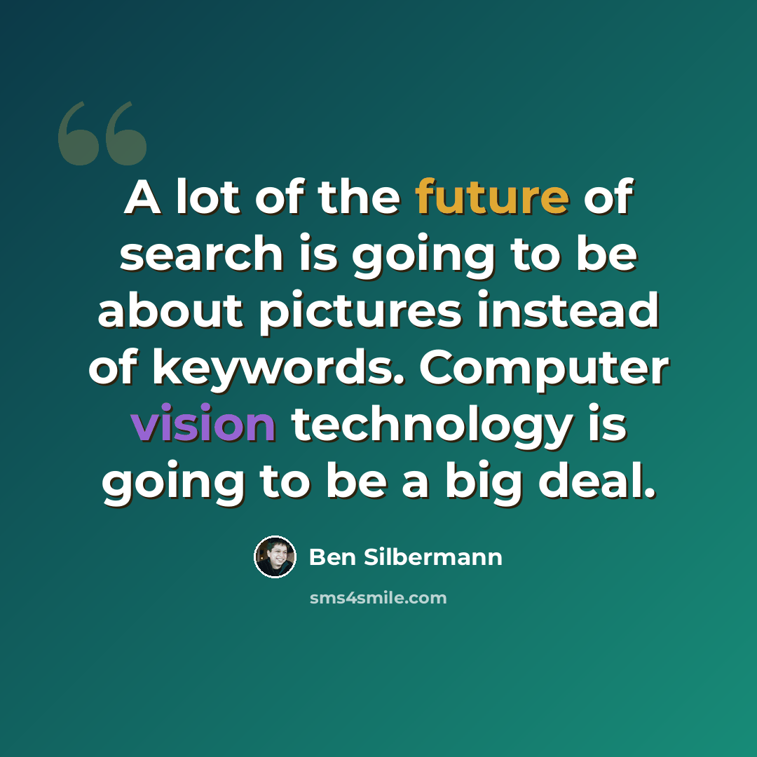 “A lot of the future of search is going to be about pictures instead of keywords. Computer vision technology is going to be a big deal.” quote by Ben Silbermann