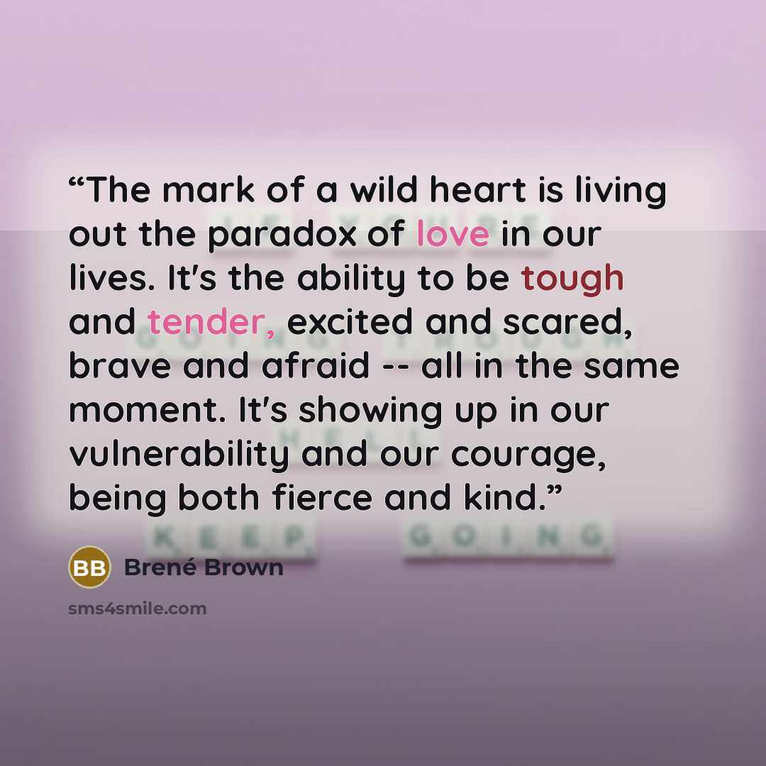 “The mark of a wild heart is living out the paradox of love in our lives. It's the ability to be tough and tender, excited and scared, brave and afraid -- all in the same moment. It's showing up in our vulnerability and our courage, being both fierce and kind.” quote by Brené Brown