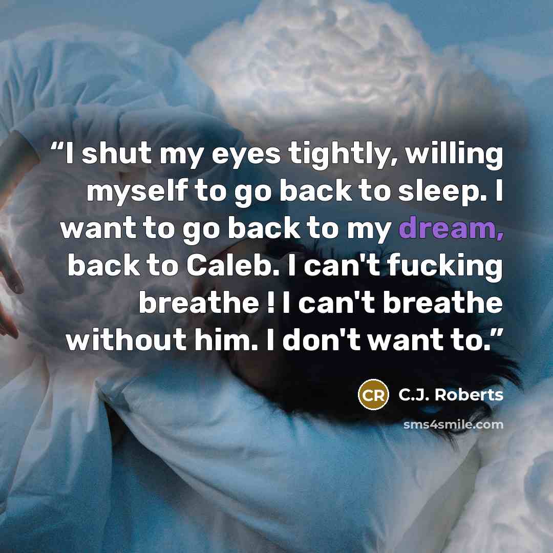 “I shut my eyes tightly, willing myself to go back to sleep. I want to go back to my dream, back to Caleb. I can't fucking breathe ! I can't breathe without him. I don't want to.” quote by C.J. Roberts