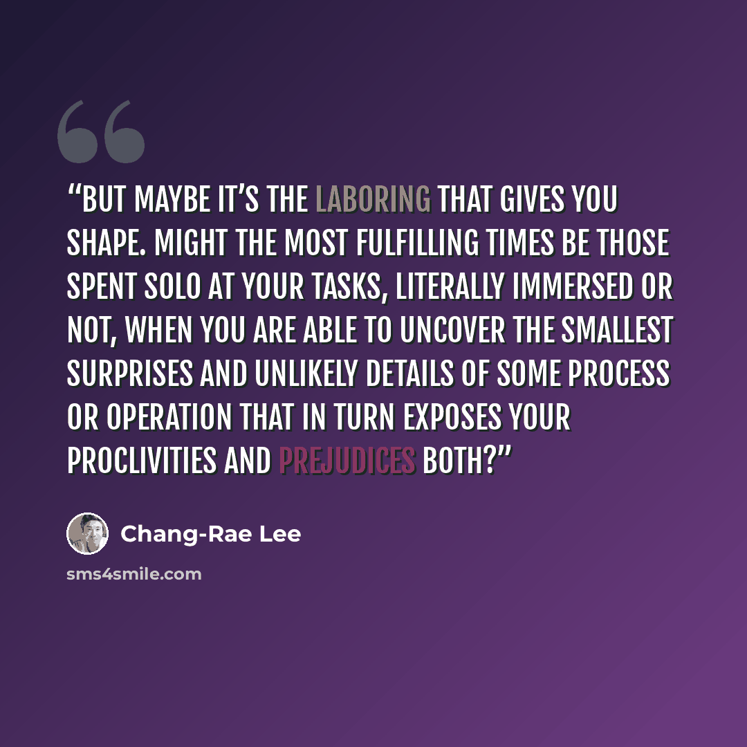 “But maybe it’s the laboring that gives you shape. Might the most fulfilling times be those spent solo at your tasks, literally immersed or not, when you are able to uncover the smallest surprises and unlikely details of some process or operation that in turn exposes your proclivities and…” quote by Chang-rae Lee