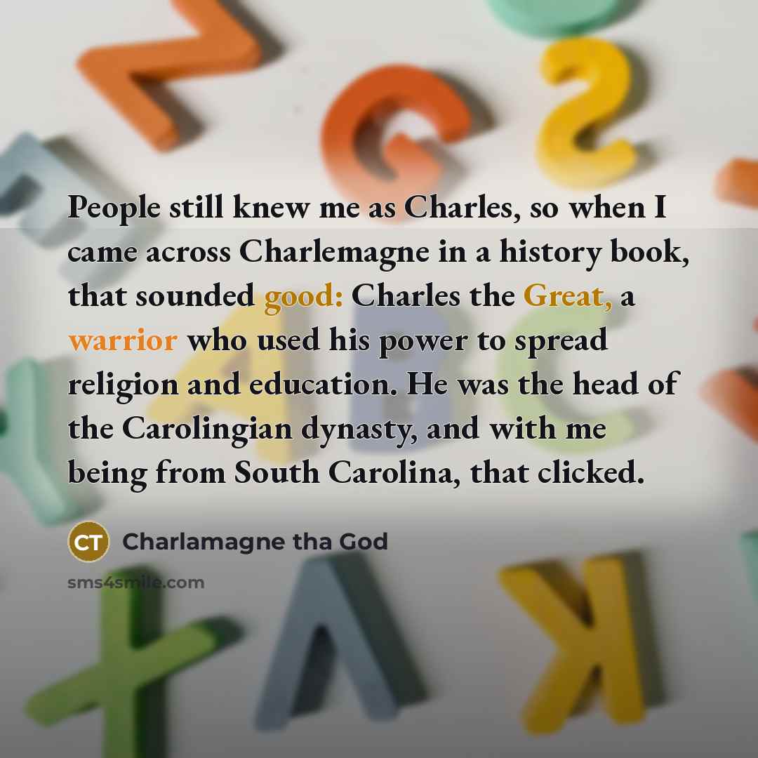“People still knew me as Charles, so when I came across Charlemagne in a history book, that sounded good: Charles the Great, a warrior who used his power to spread religion and education. He was the head of the Carolingian dynasty, and with me being from South Carolina, that clicked.” quote by Charlamagne tha God