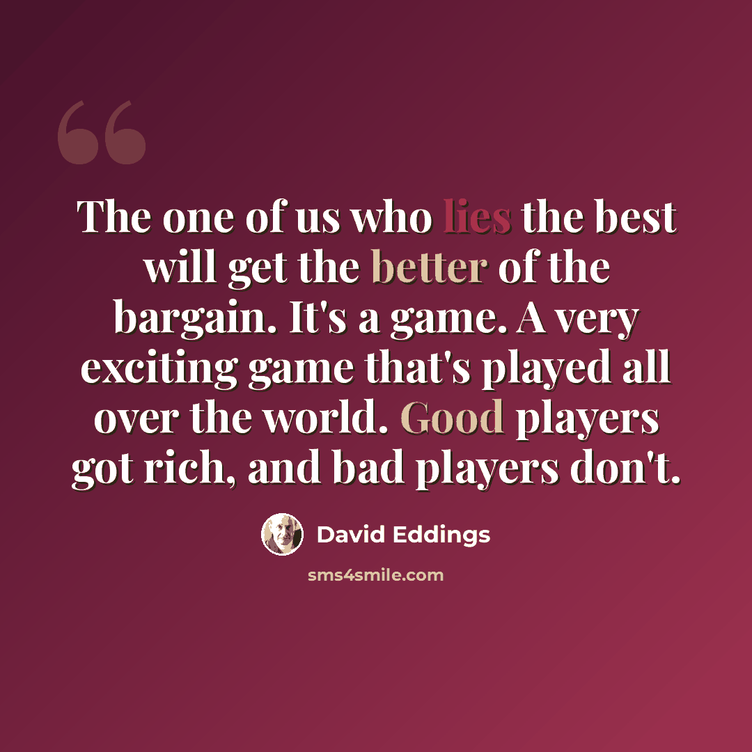 “The one of us who lies the best will get the better of the bargain. It's a game. A very exciting game that's played all over the world. Good players got rich, and bad players don't.” quote by David Eddings