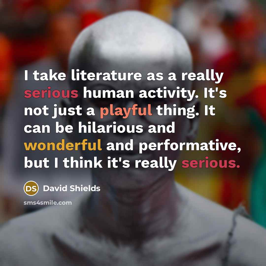 “I take literature as a really serious human activity. It's not just a playful thing. It can be hilarious and wonderful and performative, but I think it's really serious.” quote by David Shields