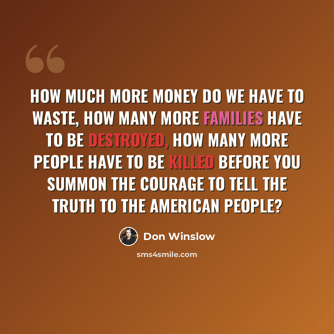 “How much more money do we have to waste, how many more families have to be destroyed, how many more people have to be killed before you summon the courage to tell the truth to the American people?” quote by Don Winslow