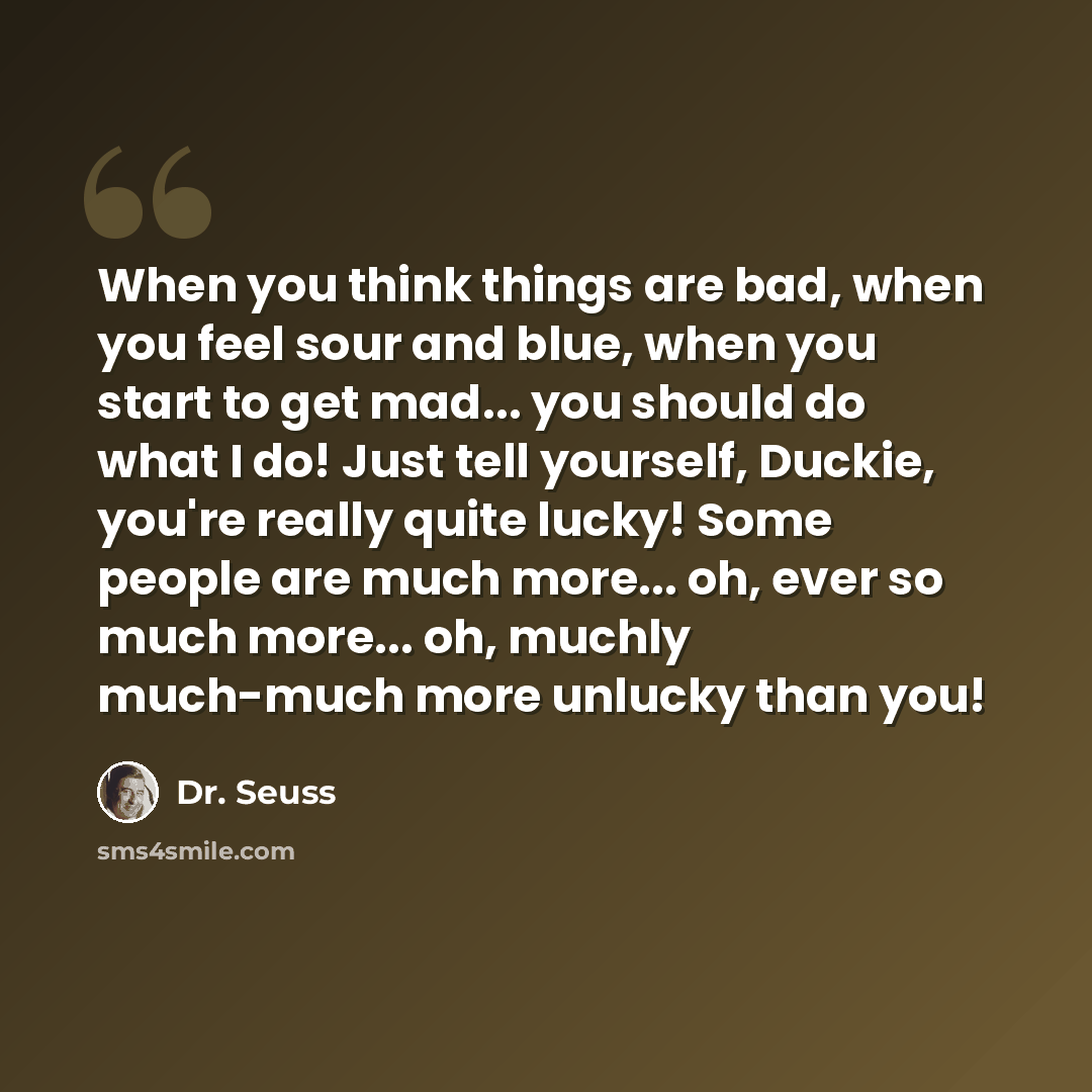 “When you think things are bad, when you feel sour and blue, when you start to get mad... you should do what I do! Just tell yourself, Duckie, you're really quite lucky! Some people are much more... oh, ever so much more... oh, muchly much-much more unlucky than you!” quote by Dr. Seuss