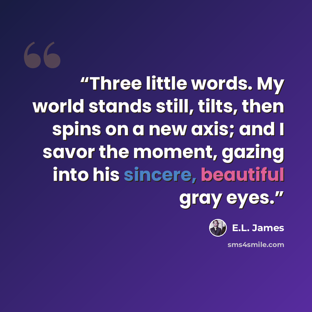 “Three little words. My world stands still, tilts, then spins on a new axis; and I savor the moment, gazing into his sincere, beautiful gray eyes.” quote by E.L. James