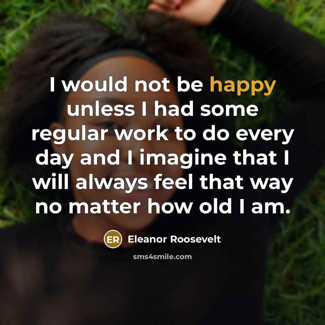 “I would not be happy unless I had some regular work to do every day and I imagine that I will always feel that way no matter how old I am.” quote by Eleanor Roosevelt
