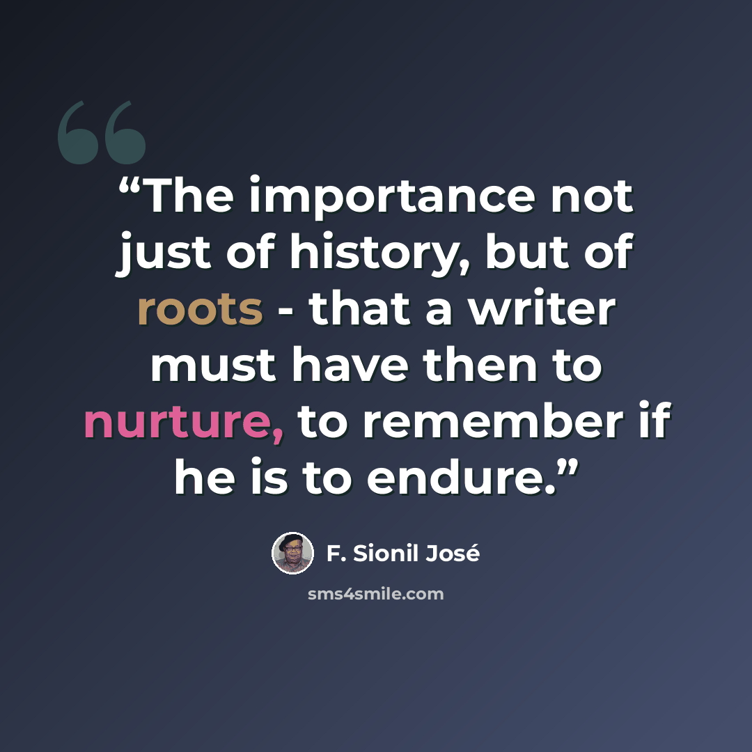 “The importance not just of history, but of roots - that a writer must have then to nurture, to remember if he is to endure.” quote by F. Sionil Jose