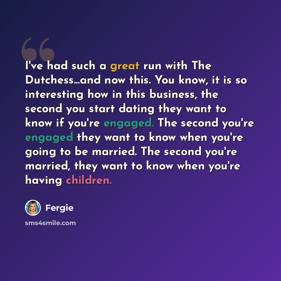 “I've had such a great run with The Dutchess...and now this. You know, it is so interesting how in this business, the second you start dating they want to know if you're engaged. The second you're engaged they want to know when you're going to be married. The second you're married, they want to…” quote by Fergie