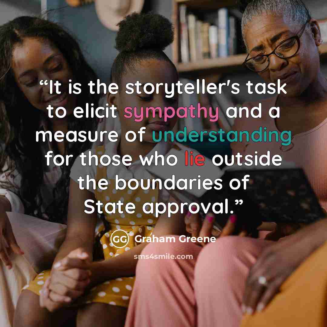 “It is the storyteller's task to elicit sympathy and a measure of understanding for those who lie outside the boundaries of State approval.” quote by Graham Greene