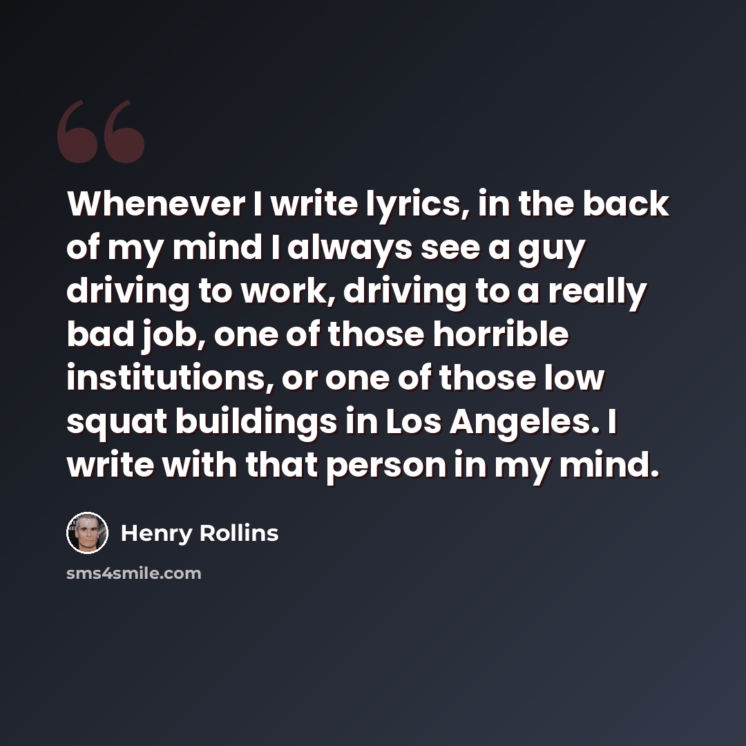 “Whenever I write lyrics, in the back of my mind I always see a guy driving to work, driving to a really bad job, one of those horrible institutions, or one of those low squat buildings in Los Angeles. I write with that person in my mind.” quote by Henry Rollins