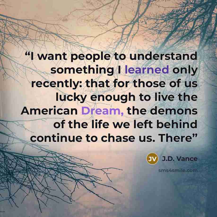 “I want people to understand something I learned only recently: that for those of us lucky enough to live the American Dream, the demons of the life we left behind continue to chase us. There” quote by J.D. Vance