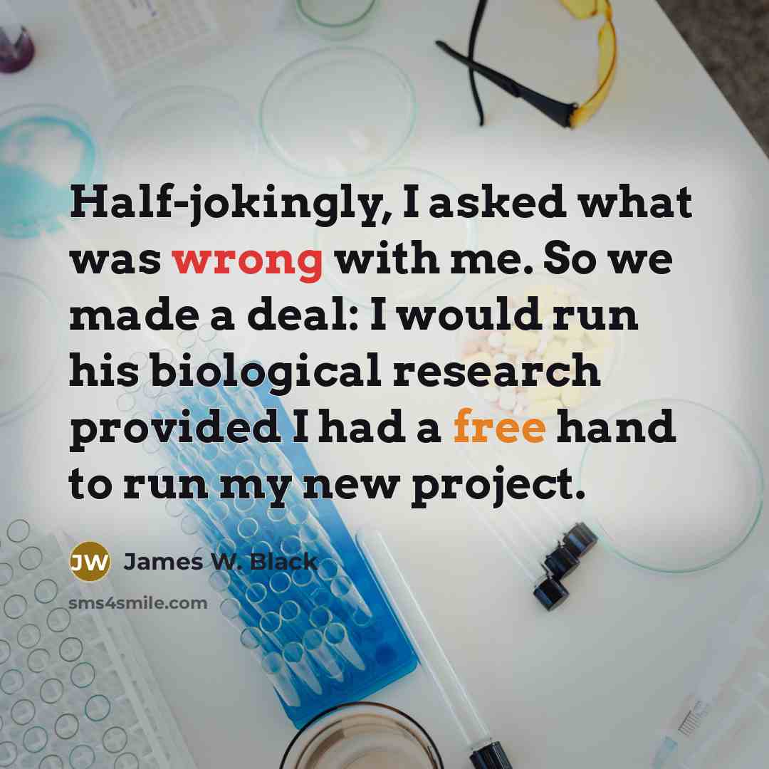“Half-jokingly, I asked what was wrong with me. So we made a deal: I would run his biological research provided I had a free hand to run my new project.” quote by James W. Black