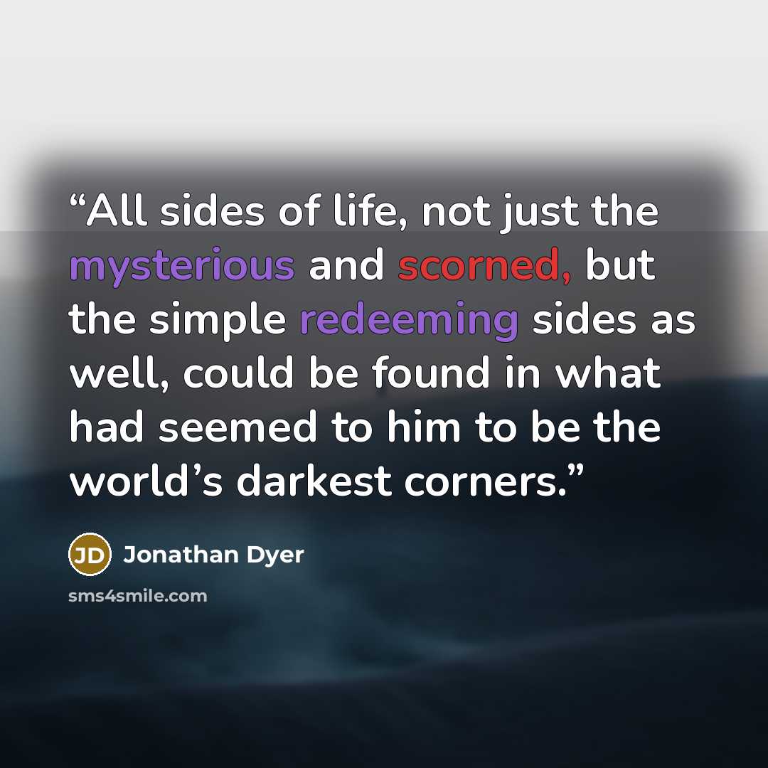 “All sides of life, not just the mysterious and scorned, but the simple redeeming sides as well, could be found in what had seemed to him to be the world’s darkest corners.” quote by Jonathan Dyer