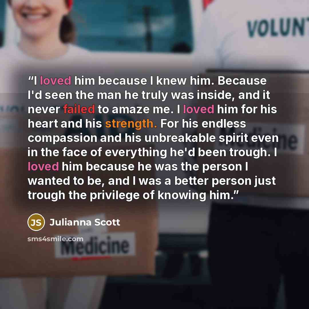 “I loved him because I knew him. Because I'd seen the man he truly was inside, and it never failed to amaze me. I loved him for his heart and his strength. For his endless compassion and his unbreakable spirit even in the face of everything he'd been trough. I loved him because he was the person I…” quote by Julianna Scott